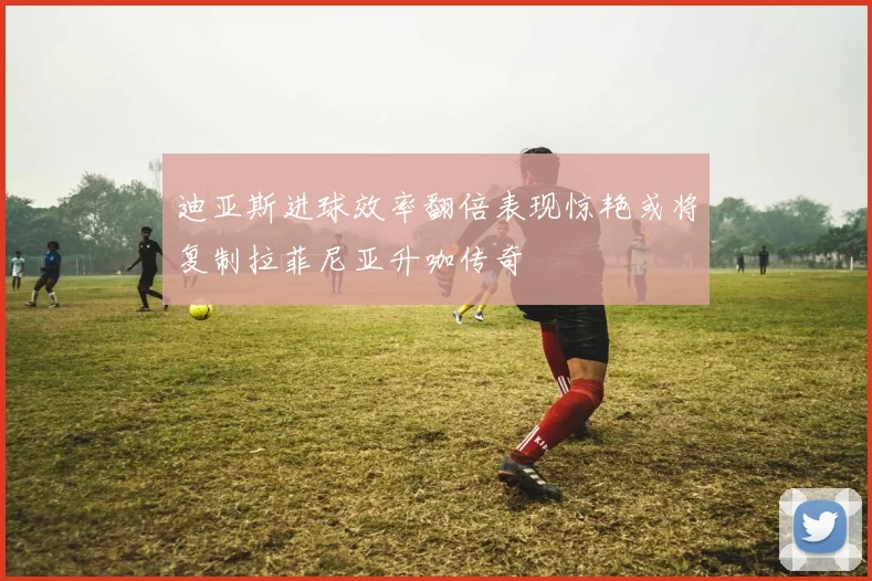 迪亚斯进球效率翻倍表现惊艳或将复制拉菲尼亚升咖传奇