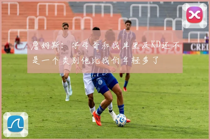 詹姆斯:字母哥和我库里及KD还不是一个类别他比我们年轻多了
