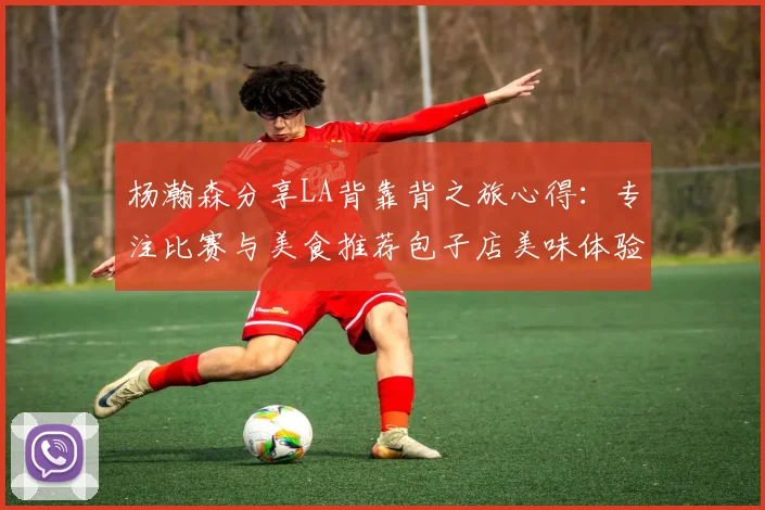 杨瀚森分享LA背靠背之旅心得：专注比赛与美食推荐包子店美味体验