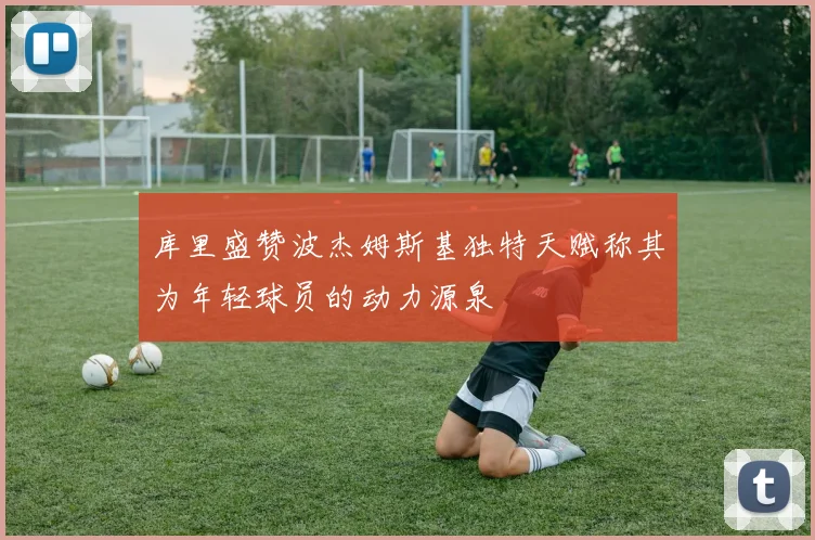 库里盛赞波杰姆斯基独特天赋称其为年轻球员的动力源泉