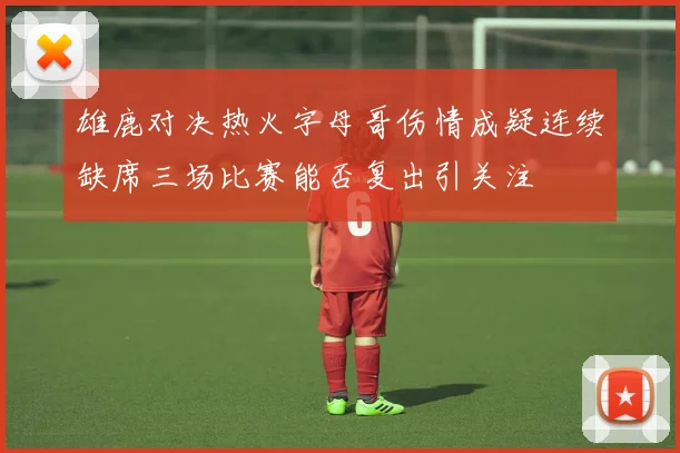 雄鹿对决热火字母哥伤情成疑连续缺席三场比赛能否复出引关注