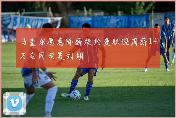 马奎尔愿意降薪续约曼联现周薪14万合同明夏到期