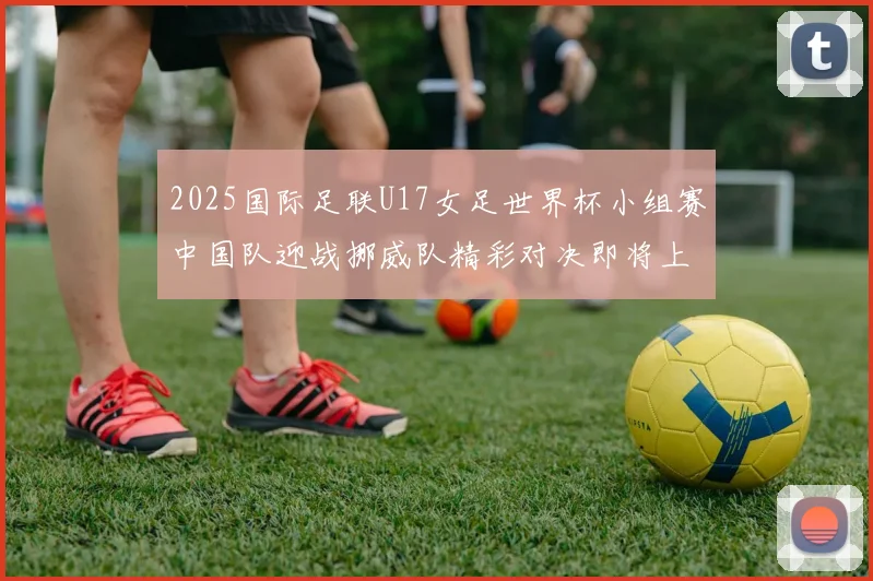 2025国际足联U17女足世界杯小组赛中国队迎战挪威队精彩对决即将上演