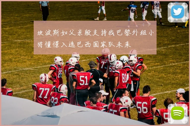 坎波斯如父亲般支持我巴黎外租小将憧憬入选巴西国家队未来