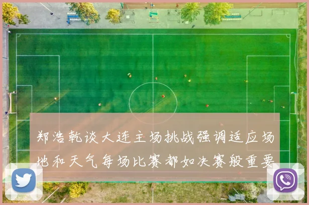 郑浩乾谈大连主场挑战强调适应场地和天气每场比赛都如决赛般重要