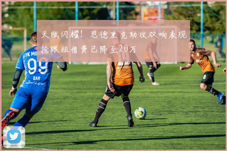 天赋闪耀！恩德里克助攻双响表现抢眼租借费已降至20万