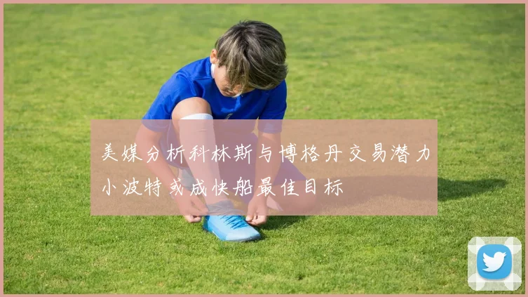 美媒分析科林斯与博格丹交易潜力小波特或成快船最佳目标
