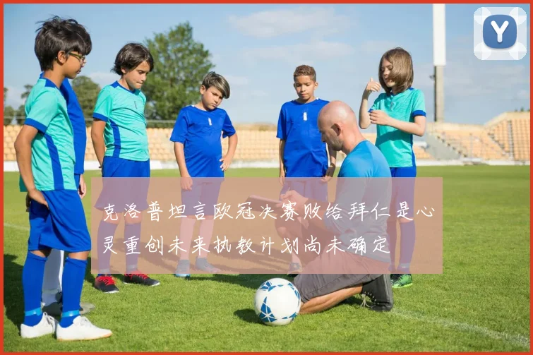 克洛普坦言欧冠决赛败给拜仁是心灵重创未来执教计划尚未确定