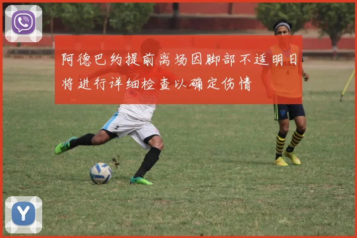 阿德巴约提前离场因脚部不适明日将进行详细检查以确定伤情