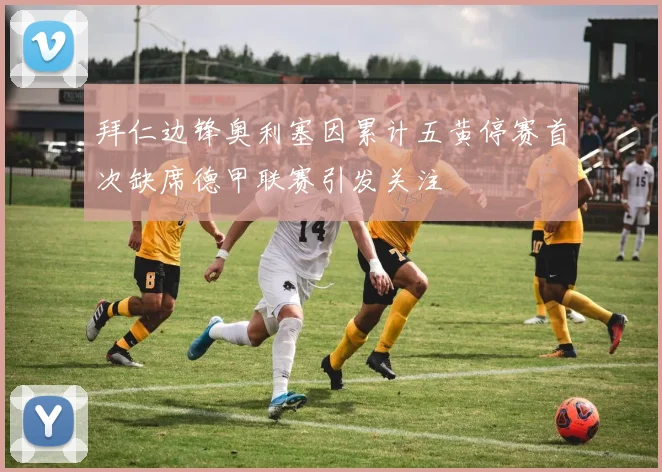 拜仁边锋奥利塞因累计五黄停赛首次缺席德甲联赛引发关注
