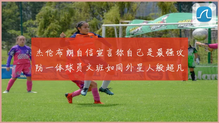 杰伦布朗自信宣言称自己是最强攻防一体球员文班如同外星人般超凡脱俗