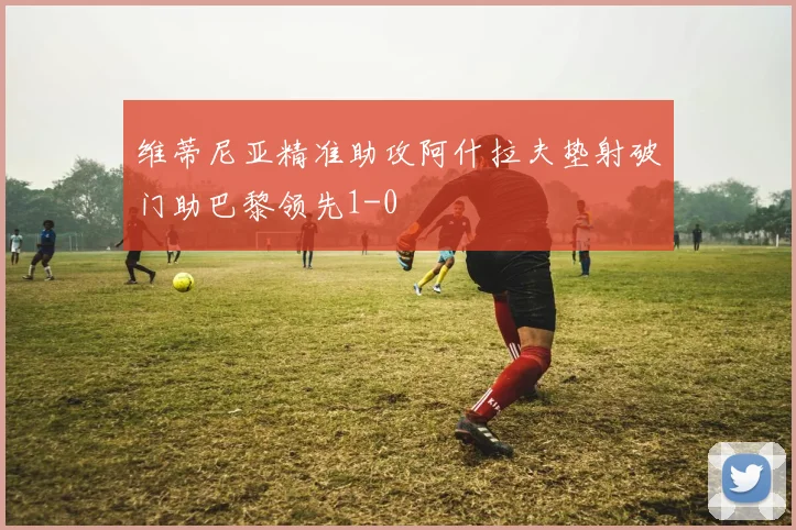 维蒂尼亚精准助攻阿什拉夫垫射破门助巴黎领先1-0